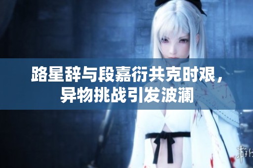 路星辞与段嘉衍共克时艰，异物挑战引发波澜