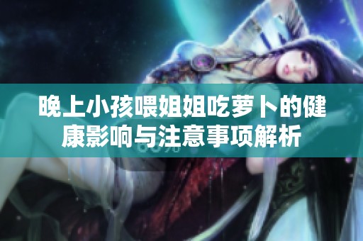 晚上小孩喂姐姐吃萝卜的健康影响与注意事项解析