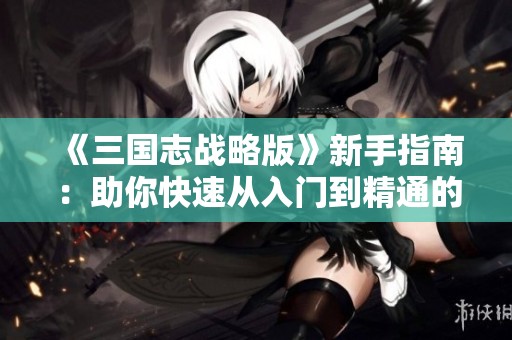 《三国志战略版》新手指南：助你快速从入门到精通的全攻略