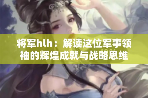 将军hlh：解读这位军事领袖的辉煌成就与战略思维