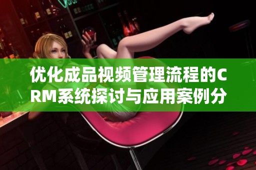 优化成品视频管理流程的CRM系统探讨与应用案例分析