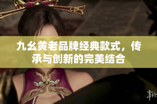 九幺黄老品牌经典款式，传承与创新的完美结合