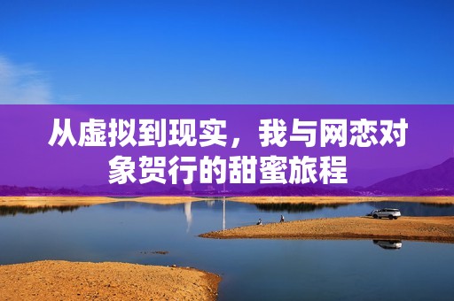 从虚拟到现实，我与网恋对象贺行的甜蜜旅程