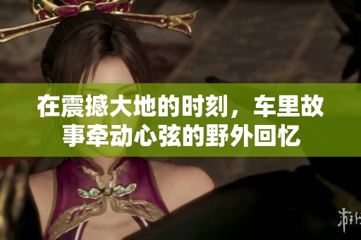 在震撼大地的时刻，车里故事牵动心弦的野外回忆