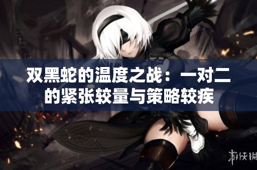 双黑蛇的温度之战：一对二的紧张较量与策略较疾