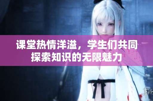 课堂热情洋溢，学生们共同探索知识的无限魅力