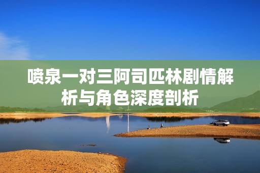 喷泉一对三阿司匹林剧情解析与角色深度剖析