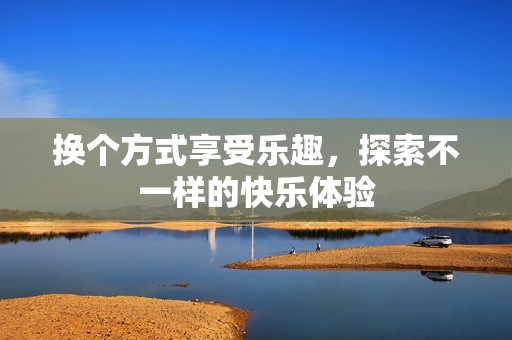 换个方式享受乐趣，探索不一样的快乐体验