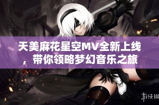 天美麻花星空MV全新上线，带你领略梦幻音乐之旅