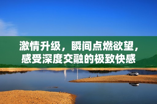 激情升级，瞬间点燃欲望，感受深度交融的极致快感