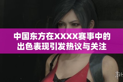 中国东方在XXXX赛事中的出色表现引发热议与关注