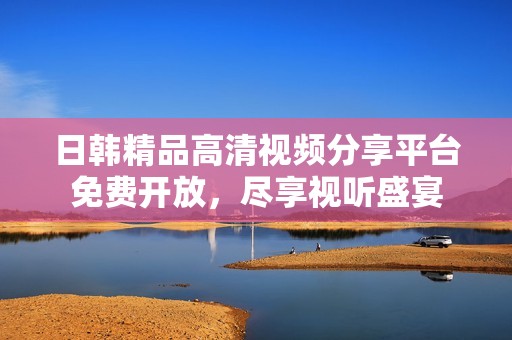 日韩精品高清视频分享平台免费开放，尽享视听盛宴
