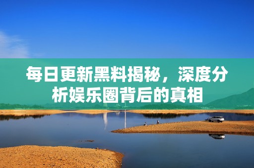 每日更新黑料揭秘，深度分析娱乐圈背后的真相
