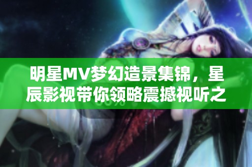 明星MV梦幻造景集锦，星辰影视带你领略震撼视听之旅