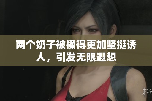 两个奶子被揉得更加坚挺诱人，引发无限遐想