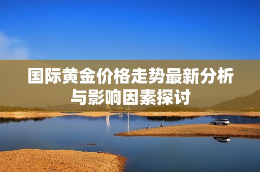 国际黄金价格走势最新分析与影响因素探讨