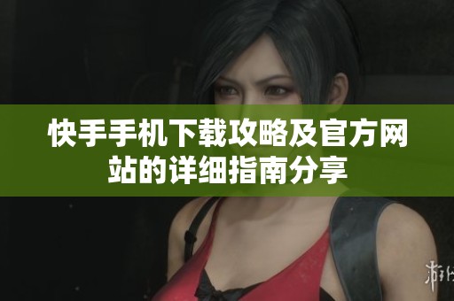 快手手机下载攻略及官方网站的详细指南分享