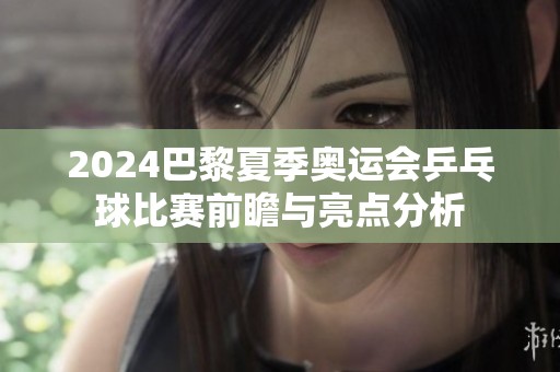 2024巴黎夏季奥运会乒乓球比赛前瞻与亮点分析