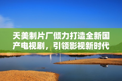天美制片厂倾力打造全新国产电视剧，引领影视新时代