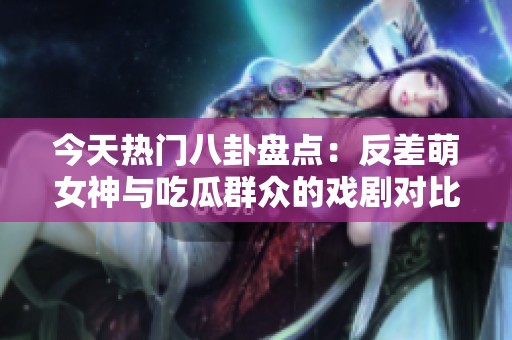 今天热门八卦盘点：反差萌女神与吃瓜群众的戏剧对比