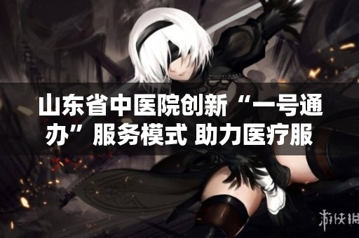 山东省中医院创新“一号通办”服务模式 助力医疗服务全面升级