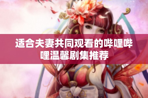 适合夫妻共同观看的哔哩哔哩温馨剧集推荐