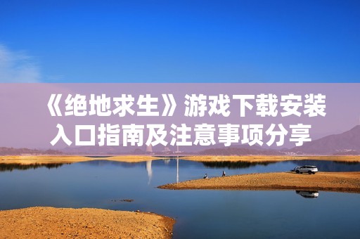 《绝地求生》游戏下载安装入口指南及注意事项分享