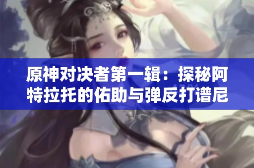 原神对决者第一辑：探秘阿特拉托的佑助与弹反打谱尼技巧