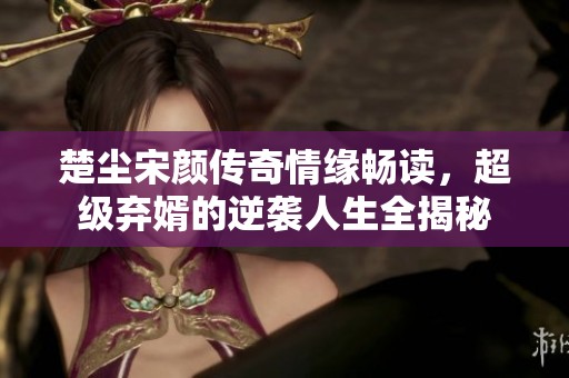 楚尘宋颜传奇情缘畅读，超级弃婿的逆袭人生全揭秘