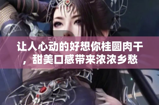 让人心动的好想你桂圆肉干，甜美口感带来浓浓乡愁