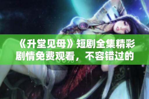 《升堂见母》短剧全集精彩剧情免费观看，不容错过的感人故事！