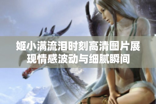 姬小满流泪时刻高清图片展现情感波动与细腻瞬间