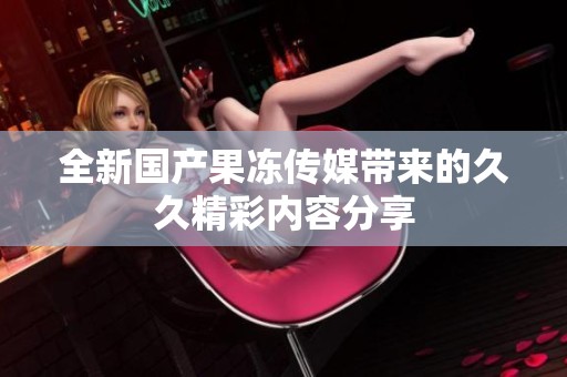 全新国产果冻传媒带来的久久精彩内容分享