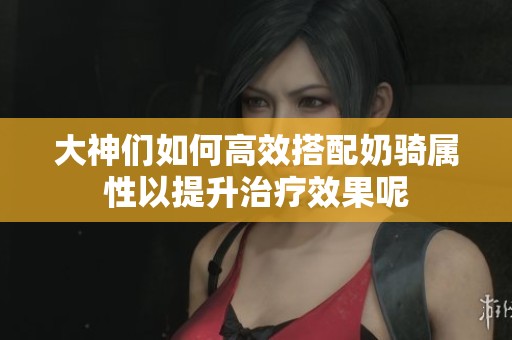 大神们如何高效搭配奶骑属性以提升治疗效果呢