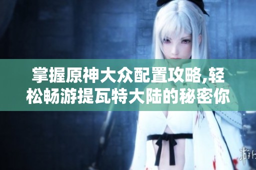 掌握原神大众配置攻略,轻松畅游提瓦特大陆的秘密你准备好了吗