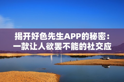 揭开好色先生APP的秘密：一款让人欲罢不能的社交应用