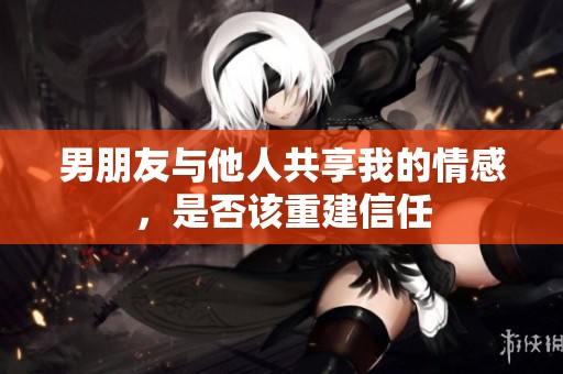 男朋友与他人共享我的情感，是否该重建信任