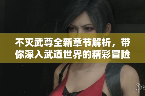 不灭武尊全新章节解析，带你深入武道世界的精彩冒险