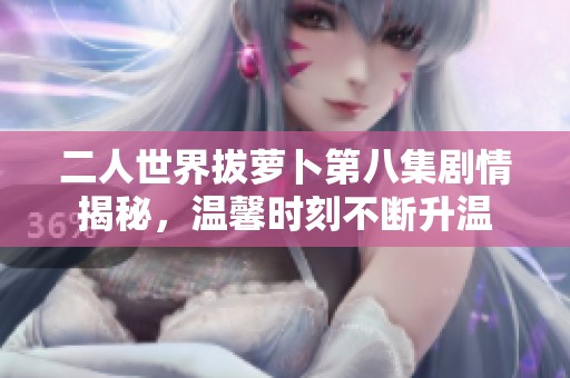 二人世界拔萝卜第八集剧情揭秘，温馨时刻不断升温