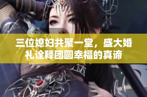 三位媳妇共聚一堂，盛大婚礼诠释团圆幸福的真谛
