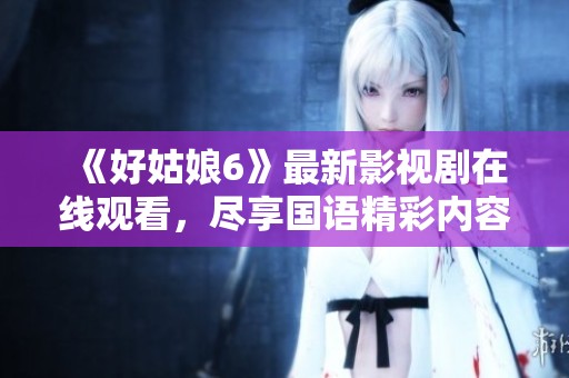 《好姑娘6》最新影视剧在线观看，尽享国语精彩内容！
