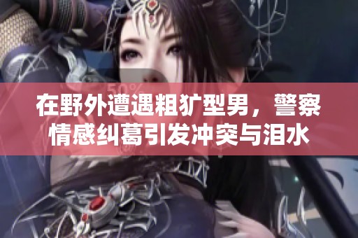 在野外遭遇粗犷型男，警察情感纠葛引发冲突与泪水