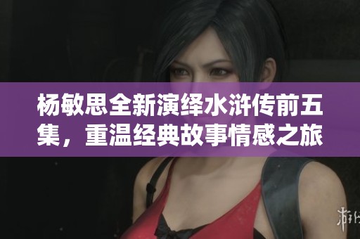 杨敏思全新演绎水浒传前五集，重温经典故事情感之旅