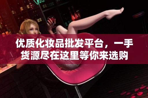 优质化妆品批发平台，一手货源尽在这里等你来选购