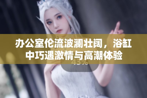 办公室伦流波澜壮阔，浴缸中巧遇激情与高潮体验