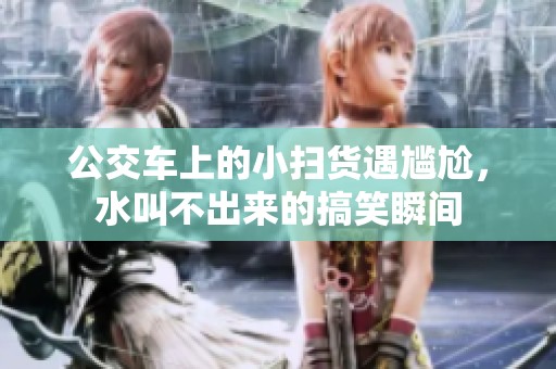 公交车上的小扫货遇尴尬，水叫不出来的搞笑瞬间