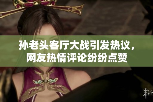 孙老头客厅大战引发热议，网友热情评论纷纷点赞