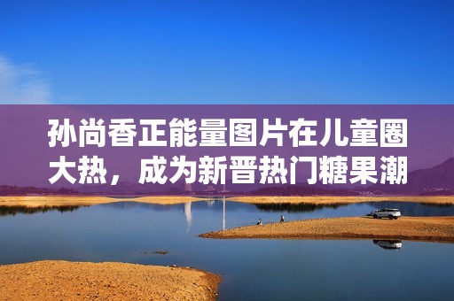 孙尚香正能量图片在儿童圈大热，成为新晋热门糖果潮流