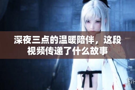 深夜三点的温暖陪伴，这段视频传递了什么故事