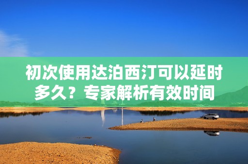 初次使用达泊西汀可以延时多久？专家解析有效时间